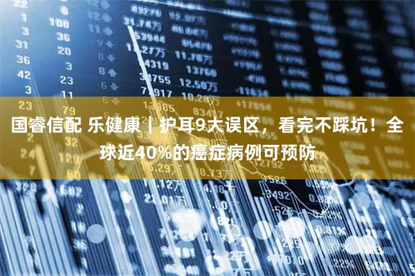 国睿信配 乐健康｜护耳9大误区，看完不踩坑！全球近40%的癌症病例可预防