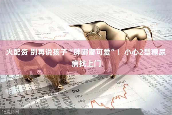 火配资 别再说孩子“胖嘟嘟可爱”！小心2型糖尿病找上门