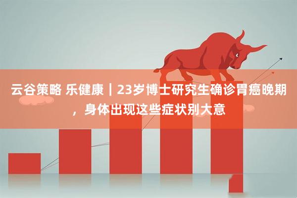 云谷策略 乐健康｜23岁博士研究生确诊胃癌晚期，身体出现这些症状别大意