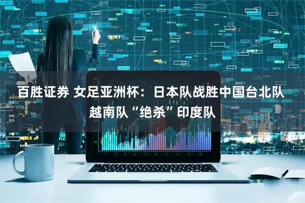 百胜证券 女足亚洲杯：日本队战胜中国台北队 越南队“绝杀”印度队