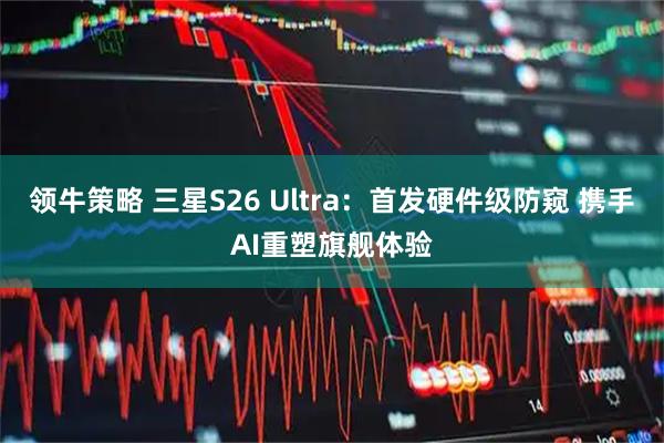 领牛策略 三星S26 Ultra：首发硬件级防窥 携手AI重塑旗舰体验