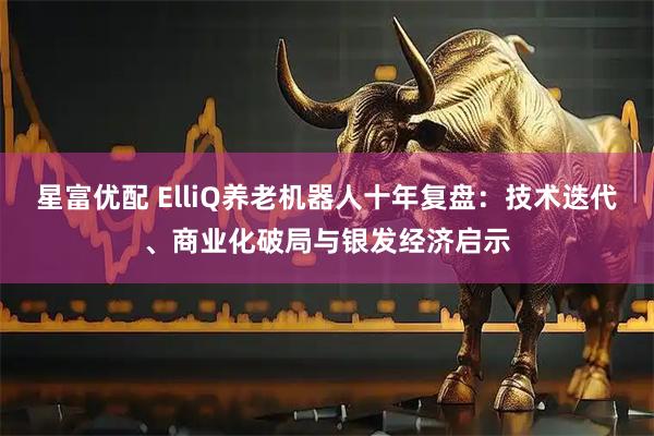 星富优配 ElliQ养老机器人十年复盘：技术迭代、商业化破局与银发经济启示