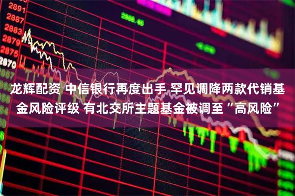 龙辉配资 中信银行再度出手 罕见调降两款代销基金风险评级 有北交所主题基金被调至“高风险”