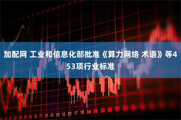 加配网 工业和信息化部批准《算力网络 术语》等453项行业标准