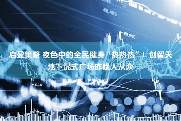 启盈策略 夜色中的全民健身“热热热”！创智天地下沉式广场昨晚人从众