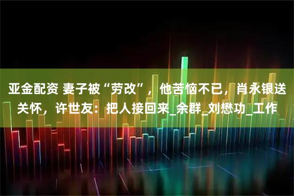 亚金配资 妻子被“劳改”，他苦恼不已，肖永银送关怀，许世友：把人接回来_余群_刘懋功_工作
