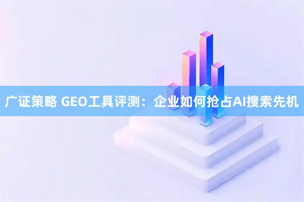 广证策略 GEO工具评测：企业如何抢占AI搜索先机