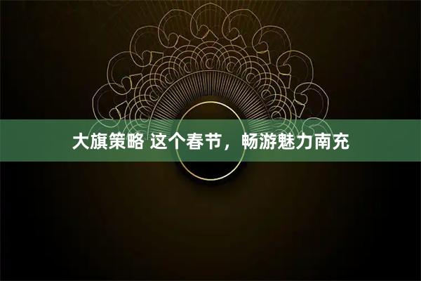 大旗策略 这个春节，畅游魅力南充