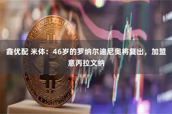 鑫优配 米体：46岁的罗纳尔迪尼奥将复出，加盟意丙拉文纳