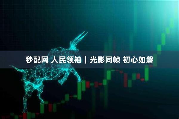 秒配网 人民领袖｜光影同帧 初心如磐