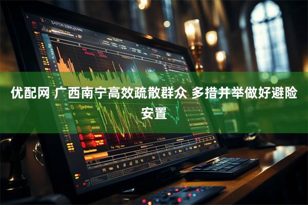 优配网 广西南宁高效疏散群众 多措并举做好避险安置