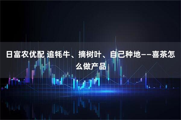 日富农优配 追牦牛、摘树叶、自己种地——喜茶怎么做产品