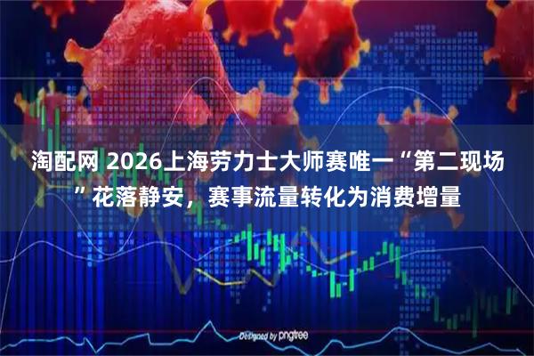 淘配网 2026上海劳力士大师赛唯一“第二现场”花落静安，赛事流量转化为消费增量