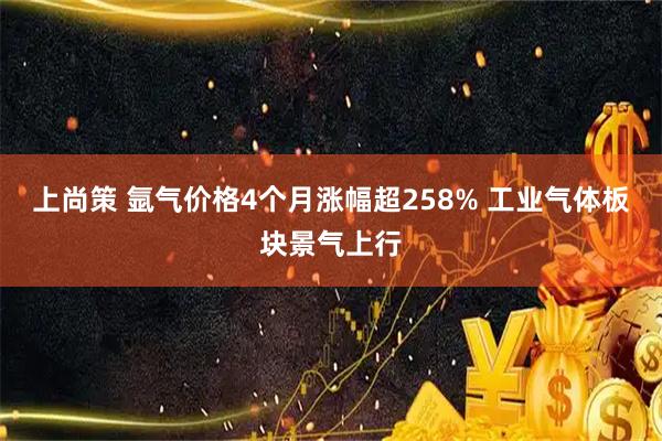 上尚策 氩气价格4个月涨幅超258% 工业气体板块景气上行